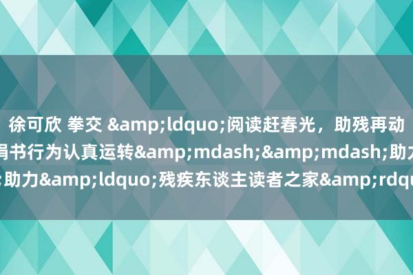 徐可欣 拳交 &ldquo;阅读赶春光，助残再动身&rdquo;捐书行为认真运转&mdash;&mdash;助力&ldquo;残疾东谈主读者之家&rdquo;，共建书香社会