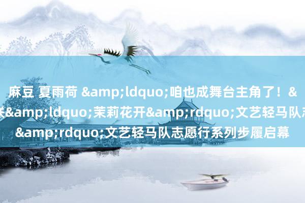 麻豆 夏雨荷 &ldquo;咱也成舞台主角了！&rdquo;省文联&ldquo;茉莉花开&rdquo;文艺轻马队志愿行系列步履启幕