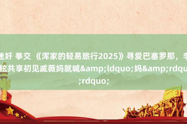 迷奸 拳交 《浑家的轻易旅行2025》寻爱巴塞罗那，李承铉共享初见戚薇妈就喊&ldquo;妈&rdquo;
