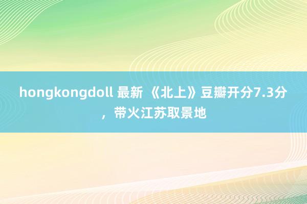 hongkongdoll 最新 《北上》豆瓣开分7.3分，带火江苏取景地