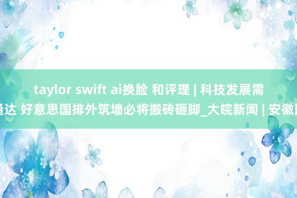 taylor swift ai换脸 和评理 | 科技发展需通达 好意思国排外筑墙必将搬砖砸脚_大皖新闻 | 安徽网