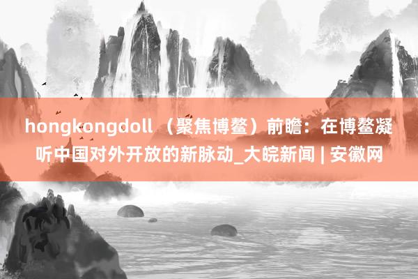hongkongdoll （聚焦博鳌）前瞻：在博鳌凝听中国对外开放的新脉动_大皖新闻 | 安徽网
