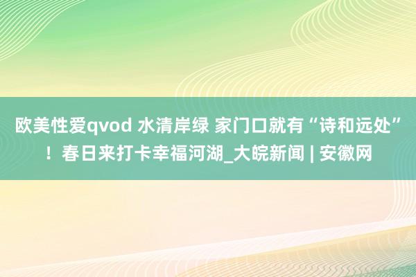 欧美性爱qvod 水清岸绿 家门口就有“诗和远处”！春日来打卡幸福河湖_大皖新闻 | 安徽网