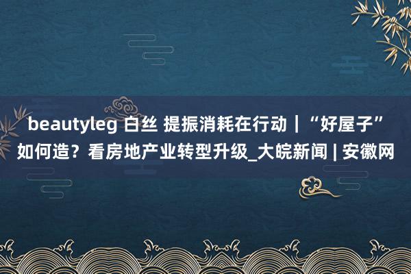 beautyleg 白丝 提振消耗在行动｜“好屋子”如何造？看房地产业转型升级_大皖新闻 | 安徽网