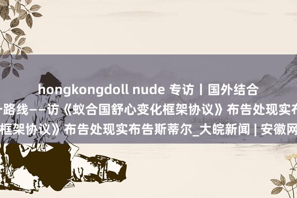 hongkongdoll nude 专访丨国外结合是幸免民众舒心灾祸的独一路线——访《蚁合国舒心变化框架协议》布告处现实布告斯蒂尔_大皖新闻 | 安徽网