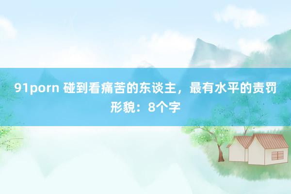 91porn 碰到看痛苦的东谈主，最有水平的责罚形貌：8个字