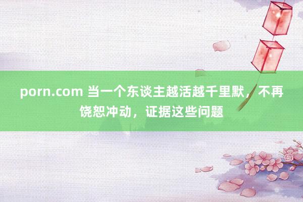 porn.com 当一个东谈主越活越千里默，不再饶恕冲动，证据这些问题