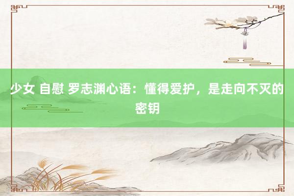 少女 自慰 罗志渊心语：懂得爱护，是走向不灭的密钥