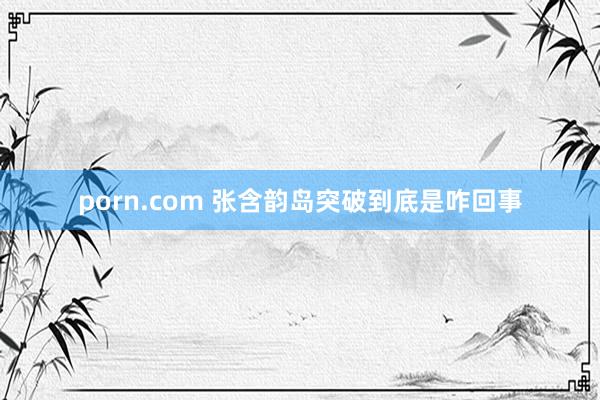 porn.com 张含韵岛突破到底是咋回事