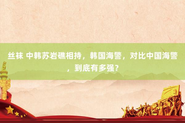 丝袜 中韩苏岩礁相持，韩国海警，对比中国海警，到底有多强？