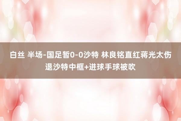 白丝 半场-国足暂0-0沙特 林良铭直红蒋光太伤退沙特中框+进球手球被吹
