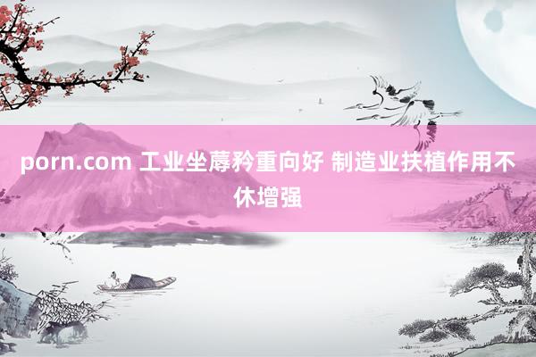 porn.com 工业坐蓐矜重向好 制造业扶植作用不休增强
