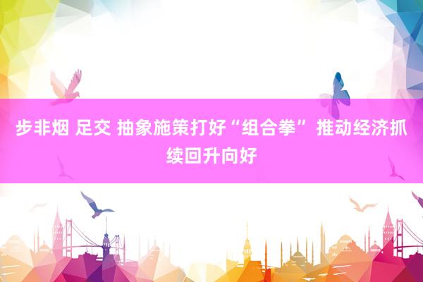 步非烟 足交 抽象施策打好“组合拳” 推动经济抓续回升向好