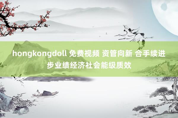 hongkongdoll 免费视频 资管向新 合手续进步业绩经济社会能级质效