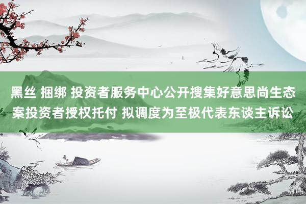 黑丝 捆绑 投资者服务中心公开搜集好意思尚生态案投资者授权托付 拟调度为至极代表东谈主诉讼