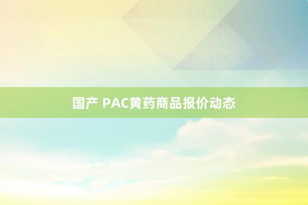 国产 PAC黄药商品报价动态