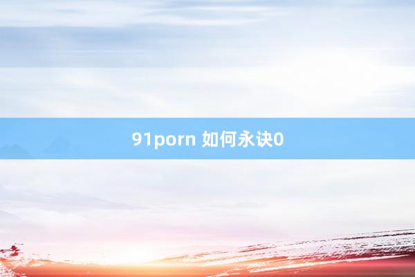 91porn 如何永诀0