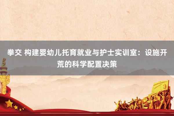 拳交 构建婴幼儿托育就业与护士实训室：设施开荒的科学配置决策