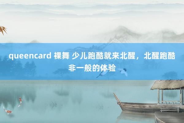 queencard 裸舞 少儿跑酷就来北醒，北醒跑酷非一般的体验