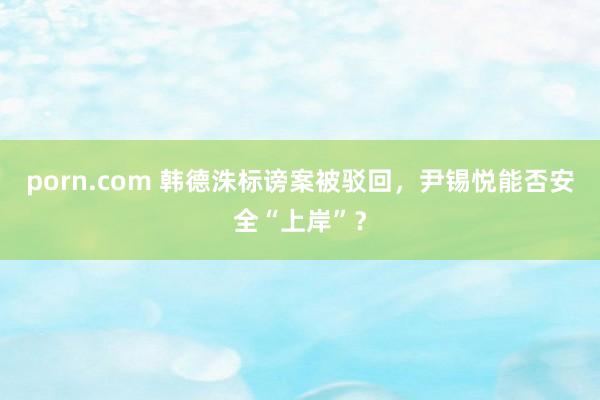 porn.com 韩德洙标谤案被驳回，尹锡悦能否安全“上岸”？