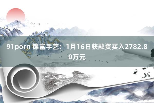 91porn 锦富手艺：1月16日获融资买入2782.80万元