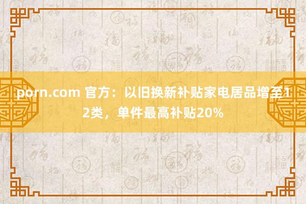 porn.com 官方：以旧换新补贴家电居品增至12类，单件最高补贴20%