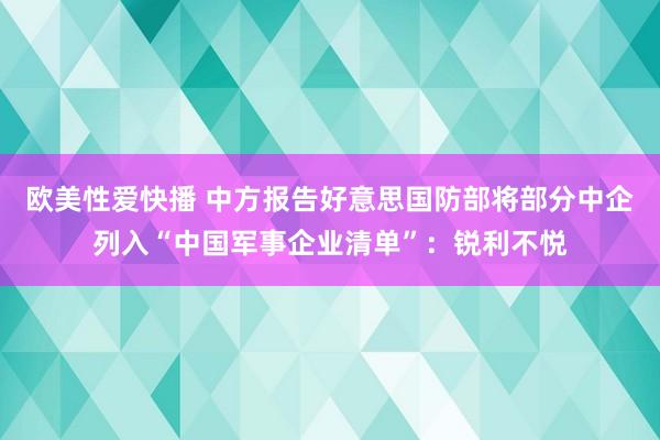 欧美性爱快播 中方报告好意思国防部将部分中企列入“中国军事企业清单”：锐利不悦