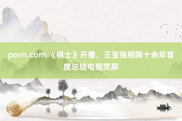 porn.com 《棋士》开播，王宝强相隔十余年首度总结电视荧屏