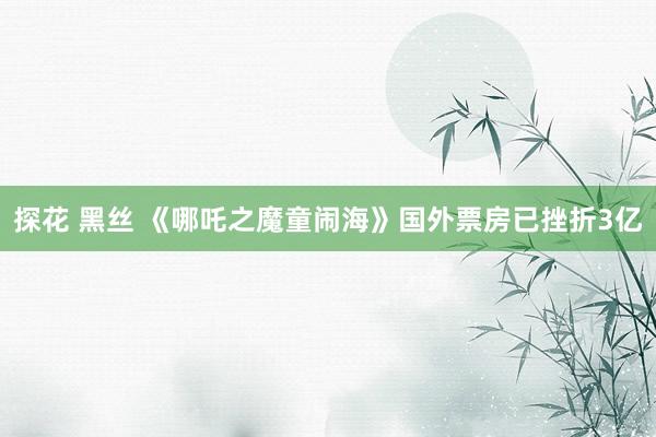 探花 黑丝 《哪吒之魔童闹海》国外票房已挫折3亿