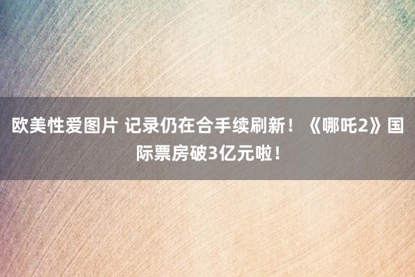 欧美性爱图片 记录仍在合手续刷新！《哪吒2》国际票房破3亿元啦！