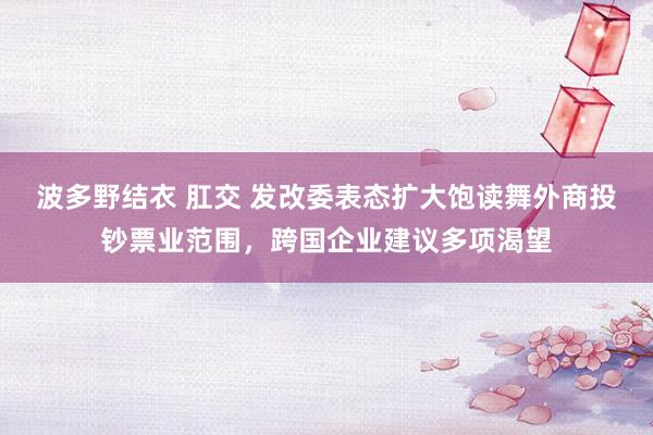 波多野结衣 肛交 发改委表态扩大饱读舞外商投钞票业范围，跨国企业建议多项渴望