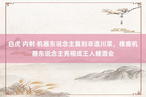 白虎 内射 机器东说念主复刻非遗川菜，橡鹿机器东说念主亮相成王人糖酒会