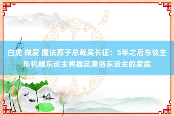 白虎 做爱 魔法原子总裁吴长征：5年之后东谈主形机器东谈主将插足庸俗东谈主的家庭