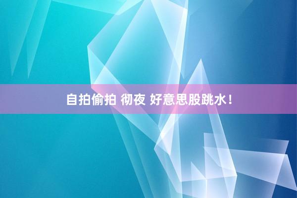 自拍偷拍 彻夜 好意思股跳水！