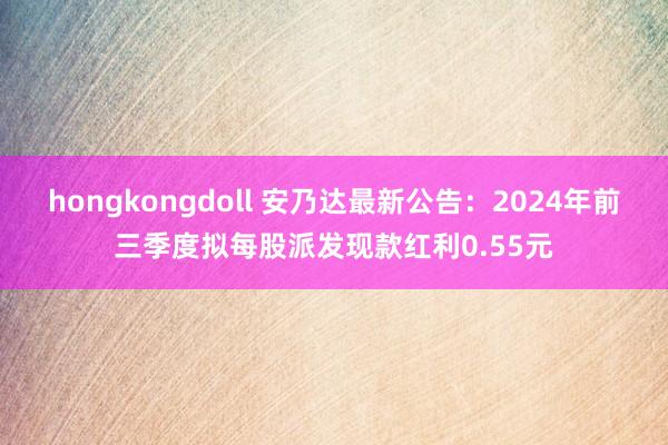 hongkongdoll 安乃达最新公告：2024年前三季度拟每股派发现款红利0.55元