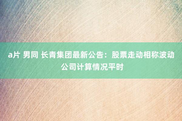a片 男同 长青集团最新公告：股票走动相称波动 公司计算情况平时