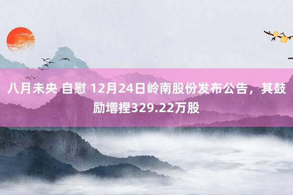 八月未央 自慰 12月24日岭南股份发布公告，其鼓励增捏329.22万股