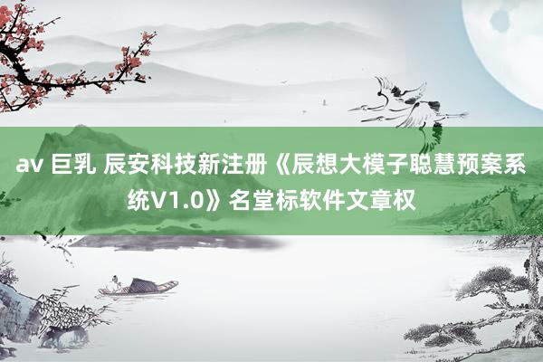 av 巨乳 辰安科技新注册《辰想大模子聪慧预案系统V1.0》名堂标软件文章权