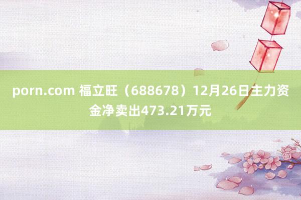 porn.com 福立旺（688678）12月26日主力资金净卖出473.21万元