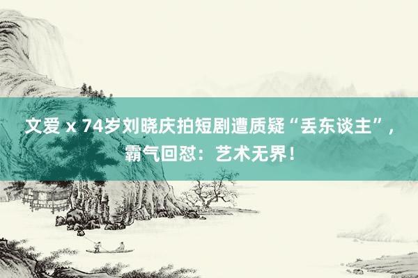 文爱 x 74岁刘晓庆拍短剧遭质疑“丢东谈主”，霸气回怼：艺术无界！