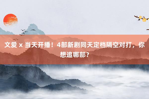 文爱 x 当天开播！4部新剧同天定档隔空对打，你想追哪部？