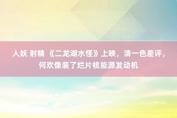 人妖 射精 《二龙湖水怪》上映，清一色差评，何欢像装了烂片核能源发动机