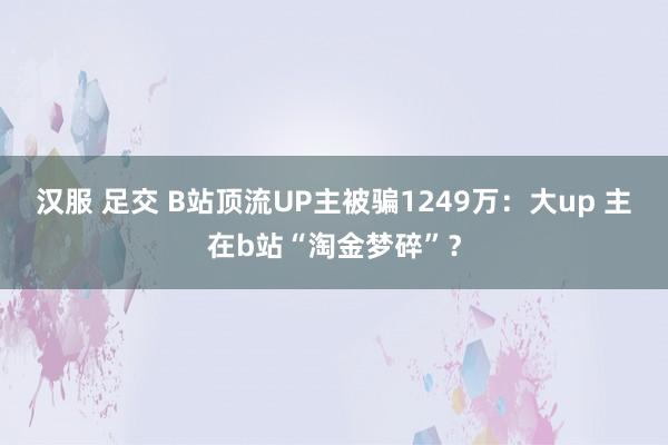 汉服 足交 B站顶流UP主被骗1249万：大up 主在b站“淘金梦碎”？