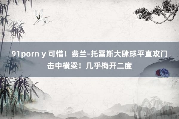 91porn y 可惜！费兰-托雷斯大肆球平直攻门击中横梁！几乎梅开二度
