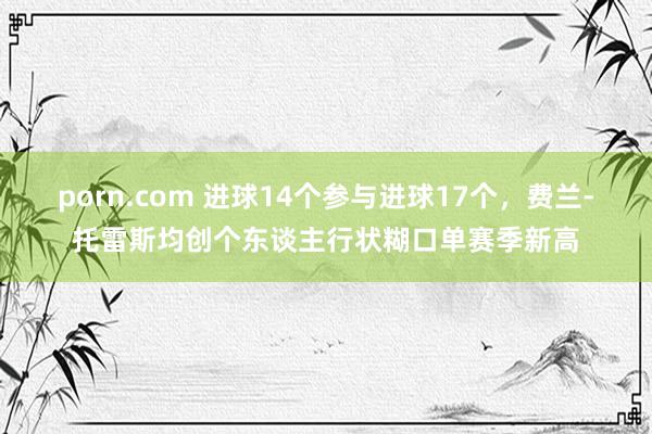 porn.com 进球14个参与进球17个，费兰-托雷斯均创个东谈主行状糊口单赛季新高