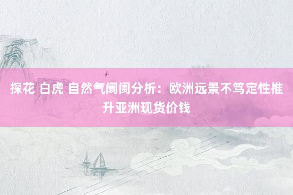 探花 白虎 自然气阛阓分析：欧洲远景不笃定性推升亚洲现货价钱