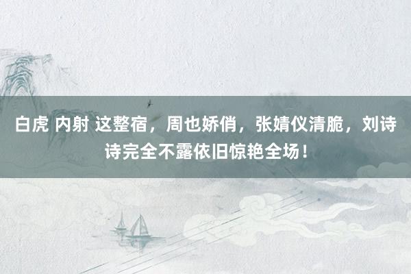 白虎 内射 这整宿，周也娇俏，张婧仪清脆，刘诗诗完全不露依旧惊艳全场！