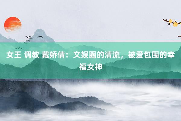 女王 调教 戴娇倩：文娱圈的清流，被爱包围的幸福女神