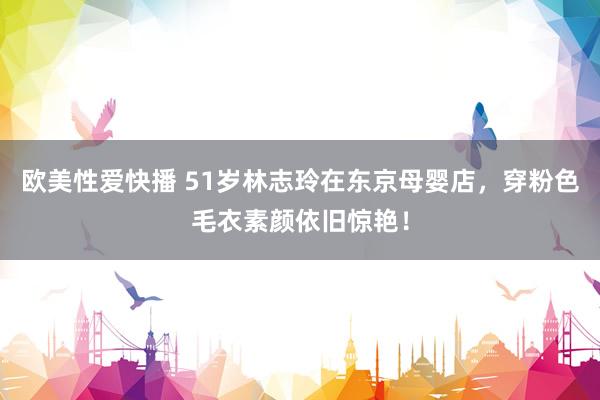 欧美性爱快播 51岁林志玲在东京母婴店，穿粉色毛衣素颜依旧惊艳！