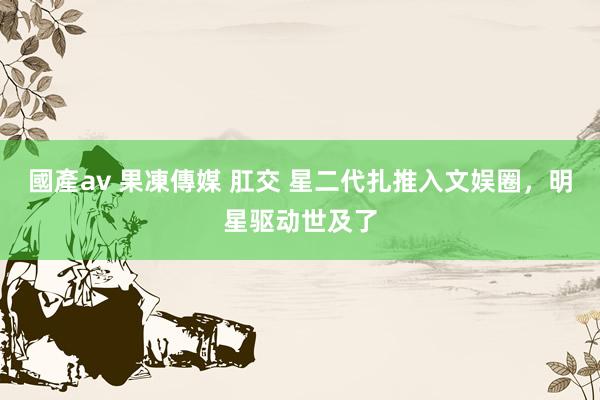 國產av 果凍傳媒 肛交 星二代扎推入文娱圈，明星驱动世及了